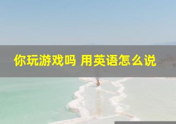 你玩游戏吗 用英语怎么说